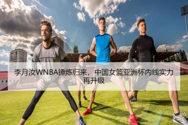 李月汝WNBA锤炼归来，中国女篮亚洲杯内线实力再升级