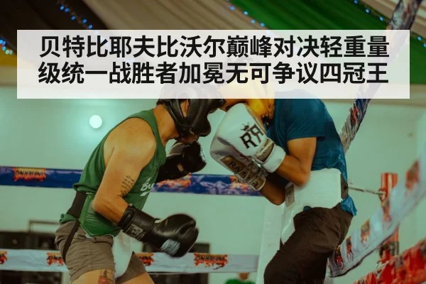 贝特比耶夫比沃尔巅峰对决轻重量级统一战胜者加冕无可争议四冠王
