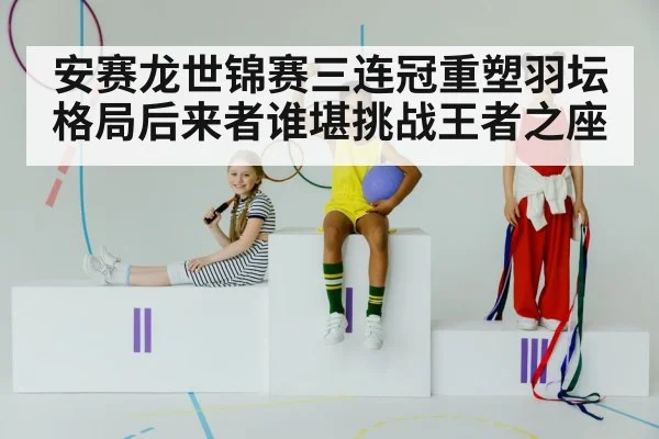 安赛龙世锦赛三连冠重塑羽坛格局后来者谁堪挑战王者之座